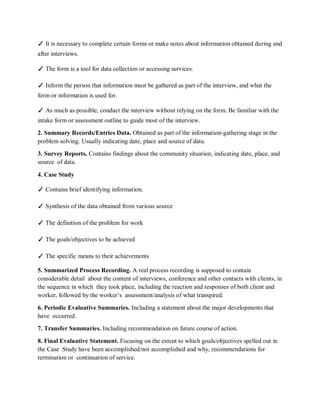 ✓ It is necessary to complete certain forms or make notes about information obtained during and
after interviews.
✓ The form is a tool for data collection or accessing services.
✓ Inform the person that information must be gathered as part of the interview, and what the
form or information is used for.
✓ As much as possible, conduct the interview without relying on the form. Be familiar with the
intake form or assessment outline to guide most of the interview.
2. Summary Records/Entries Data. Obtained as part of the information-gathering stage in the
problem solving. Usually indicating date, place and source of data.
3. Survey Reports. Contains findings about the community situation, indicating date, place, and
source of data.
4. Case Study
✓ Contains brief identifying information.
✓ Synthesis of the data obtained from various source
✓ The definition of the problem for work
✓ The goals/objectives to be achieved
✓ The specific means to their achievements
5. Summarized Process Recording. A real process recording is supposed to contain
considerable detail about the content of interviews, conference and other contacts with clients, in
the sequence in which they took place, including the reaction and responses of both client and
worker, followed by the worker’s assessment/analysis of what transpired.
6. Periodic Evaluative Summaries. Including a statement about the major developments that
have occurred.
7. Transfer Summaries. Including recommendation on future course of action.
8. Final Evaluative Statement. Focusing on the extent to which goals/objectives spelled out in
the Case Study have been accomplished/not accomplished and why, recommendations for
termination or continuation of service.
 