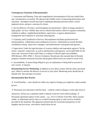 Contemporary Functions of Documentation
1. Assessment and Planning. Clear and comprehensive documentation of all case-related facts
and circumstances is essential. The data provide reliable source of measuring performance and
outcomes, incomplete records may lead to inadequate planning and intervention, critical
judgment errors, and poor outcomes for clients.
2. Service Delivery. Provides a solid foundation for practitioners’ efforts to design and deliver
high-quality services/ whether they involve clinical intervention, efforts to organize community
residents to address neighborhood problems, supervision, or agency administrators’
management and evaluation of personnel and programs.
3. Continuity and Coordination of Service. Documentation facilitates professional and
interdisciplinary collaboration and coordination of service. Administrative records facilitate
coordination among supervisors, managers, and administrators in programs and agencies.
4. Supervision. Under the legal doctrines of vicarious liability and respondent superior (“let the
master respond”), supervisors, as well as administrators and agencies, can be held liable for the
errors and omissions of their staff if there is evidence of flawed supervision (Malden,
2003;Reamer, 2003, 2004). 5. Service Evaluation. Records provide essential data for broader
program evaluation measured outcomes and program effectiveness are central to social work.
6. Accountability. It means being obliged to give an explanation or being held to account of
one’s action or inaction.
Documenting Service Monitoring. In addition to your direct contact with the client, document
your efforts to monitor the delivery of service to your client. Monitoring notes should also be
labeled with date and types of contact
Documentation Best Practice
✓ Avoid Hostility – notes should not reflect any negative feelings you might have about another
person.
✓ Document your interaction with the client – could be verbal exchange or some other form of
interaction. Always use a quotation mark to indicate word-for-word verbal exchange. ✓
Document significant aspects of the contact – e.g., 10/13/12 (Home Visit) Mrs. Peters seemed
unable to understand exactly when we would be meeting again or what services would be
provided in the meantime. She appeared confused and was somewhat unresponsive to her
daughter and son-in-law who tried to clarify these for her.
 