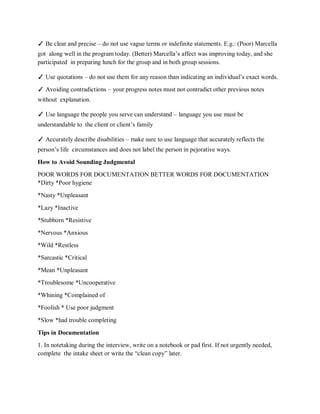 ✓ Be clear and precise – do not use vague terms or indefinite statements. E.g.: (Poor) Marcella
got along well in the program today. (Better) Marcella’s affect was improving today, and she
participated in preparing lunch for the group and in both group sessions.
✓ Use quotations – do not use them for any reason than indicating an individual’s exact words.
✓ Avoiding contradictions – your progress notes must not contradict other previous notes
without explanation.
✓ Use language the people you serve can understand – language you use must be
understandable to the client or client’s family
✓ Accurately describe disabilities – make sure to use language that accurately reflects the
person’s life circumstances and does not label the person in pejorative ways.
How to Avoid Sounding Judgmental
POOR WORDS FOR DOCUMENTATION BETTER WORDS FOR DOCUMENTATION
*Dirty *Poor hygiene
*Nasty *Unpleasant
*Lazy *Inactive
*Stubborn *Resistive
*Nervous *Anxious
*Wild *Restless
*Sarcastic *Critical
*Mean *Unpleasant
*Troublesome *Uncooperative
*Whining *Complained of
*Foolish * Use poor judgment
*Slow *had trouble completing
Tips in Documentation
1. In notetaking during the interview, write on a notebook or pad first. If not urgently needed,
complete the intake sheet or write the “clean copy” later.
 