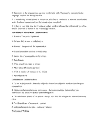 2. Take notes in the language you are most comfortable with. These can be translated in the
language required for the reports later.
3. If interviewing several people in succession, allot five to 10 minutes in between interviews to
write details or impressions from the interview just completed.
4. If there is very little time for #3 write down key words or phrases that will remind you of the
details you want to include in the “clean copy” later on.
How to tackle Social Work Documentation
1. Schedule Time to do Paperwork
➢An hour daily at start or end of day or
➢Reserve 1 day per week for paperwork or
➢Schedule time B/N sessions to write notes.
2. Keep a list of notes needing to be written.
3. Take Breaks
4. Write notes from oldest to newest
5. Allow about 15 minutes per note
6. Work in chunks (30 minutes or 2-3 notes)
7. Reward yourself
Guidelines on Documentation
1. Do not be judgmental – do not be subjective instead use objective words to describe your
observations
2. Distinguish between facts and impressions – facts are something that are observed,
impressions are clues you picked up from the person
3. Give a balanced picture of the person – always note both the strength and weaknesses of the
client
4. Provide evidence of agreement - contract
5. Making changes to the plan – note every change
Professional Writing
 
