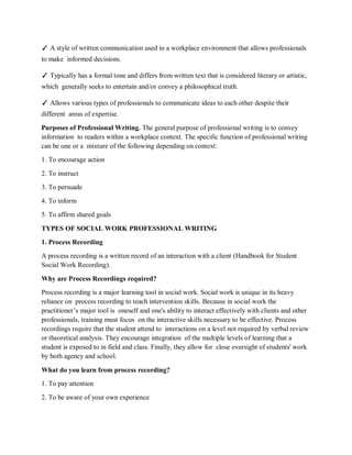 ✓ A style of written communication used in a workplace environment that allows professionals
to make informed decisions.
✓ Typically has a formal tone and differs from written text that is considered literary or artistic,
which generally seeks to entertain and/or convey a philosophical truth.
✓ Allows various types of professionals to communicate ideas to each other despite their
different areas of expertise.
Purposes of Professional Writing. The general purpose of professional writing is to convey
information to readers within a workplace context. The specific function of professional writing
can be one or a mixture of the following depending on context:
1. To encourage action
2. To instruct
3. To persuade
4. To inform
5. To affirm shared goals
TYPES OF SOCIAL WORK PROFESSIONAL WRITING
1. Process Recording
A process recording is a written record of an interaction with a client (Handbook for Student
Social Work Recording).
Why are Process Recordings required?
Process recording is a major learning tool in social work. Social work is unique in its heavy
reliance on process recording to teach intervention skills. Because in social work the
practitioner’s major tool is oneself and one's ability to interact effectively with clients and other
professionals, training must focus on the interactive skills necessary to be effective. Process
recordings require that the student attend to interactions on a level not required by verbal review
or theoretical analysis. They encourage integration of the multiple levels of learning that a
student is exposed to in field and class. Finally, they allow for close oversight of students' work
by both agency and school.
What do you learn from process recording?
1. To pay attention
2. To be aware of your own experience
 