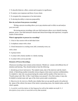 3. To describe behavior, affect, content and recognize its significance
4. To analyze your responses and those of your clients
5. To recognize the consequences of an intervention
6. To develop the ability to intervene purposefully
How do you learn from process recording?
Writing a process recording allows you to pay attention and to reflect on and analyze
your own work
Reviewing process recordings with your field instructor allows you to identify learning
patterns, access your field instructor's factual and clinical knowledge and experience, recognize
results of interventions
What is appropriate to process in a recording?
1. A face to face session with an individual client
2. A telephone contact with a client
3. A brief interaction in a waiting room, hall, community room, etc.
with a client
4. A group session
5. A contact with a family member or a family meeting
6. A contact with a service provider
Elements of Process Recordings.
All process recordings must contain certain elements. Models are variants with different foci of
attention and learning. They should include at least the following:
1. Identifying pertinent information. The student's name, date of the interview and the client's
initials of identifying number (remember always disguise client name to protect confidentiality).
It is helpful to state who was present during the contact and the number of the interview (i.e.,
"Fourth contact with Mrs. S; Mrs. S and Johnny were present"). On a first contact, it may also
be helpful to include name and ages of the client system under consideration.
2. Objectives for the interview. Briefly state whether there are any specific goals to be achieved,
the nature of the referral, the nature of the initial or presenting issues, the student's plans, and the
client's agenda.
3. A word-for-word description of what happened as well as the student can recall. 4. A
description of any action or nonverbal activity that occurred.
 