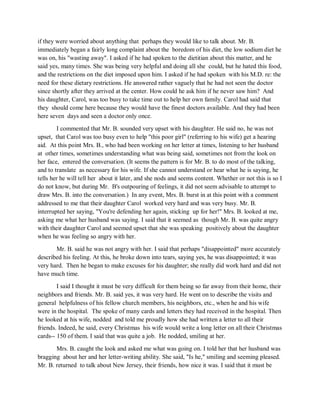 if they were worried about anything that perhaps they would like to talk about. Mr. B.
immediately began a fairly long complaint about the boredom of his diet, the low sodium diet he
was on, his "wasting away". I asked if he had spoken to the dietitian about this matter, and he
said yes, many times. She was being very helpful and doing all she could, but he hated this food,
and the restrictions on the diet imposed upon him. I asked if he had spoken with his M.D. re: the
need for these dietary restrictions. He answered rather vaguely that he had not seen the doctor
since shortly after they arrived at the center. How could he ask him if he never saw him? And
his daughter, Carol, was too busy to take time out to help her own family. Carol had said that
they should come here because they would have the finest doctors available. And they had been
here seven days and seen a doctor only once.
I commented that Mr. B. sounded very upset with his daughter. He said no, he was not
upset, that Carol was too busy even to help "this poor girl" (referring to his wife) get a hearing
aid. At this point Mrs. B., who had been working on her letter at times, listening to her husband
at other times, sometimes understanding what was being said, sometimes not from the look on
her face, entered the conversation. (It seems the pattern is for Mr. B. to do most of the talking,
and to translate as necessary for his wife. If she cannot understand or hear what he is saying, he
tells her he will tell her about it later, and she nods and seems content. Whether or not this is so I
do not know, but during Mr. B's outpouring of feelings, it did not seem advisable to attempt to
draw Mrs. B. into the conversation.) In any event, Mrs. B. burst in at this point with a comment
addressed to me that their daughter Carol worked very hard and was very busy. Mr. B.
interrupted her saying, "You're defending her again, sticking up for her!" Mrs. B. looked at me,
asking me what her husband was saying. I said that it seemed as though Mr. B. was quite angry
with their daughter Carol and seemed upset that she was speaking positively about the daughter
when he was feeling so angry with her.
Mr. B. said he was not angry with her. I said that perhaps "disappointed" more accurately
described his feeling. At this, he broke down into tears, saying yes, he was disappointed; it was
very hard. Then he began to make excuses for his daughter; she really did work hard and did not
have much time.
I said I thought it must be very difficult for them being so far away from their home, their
neighbors and friends. Mr. B. said yes, it was very hard. He went on to describe the visits and
general helpfulness of his fellow church members, his neighbors, etc., when he and his wife
were in the hospital. The spoke of many cards and letters they had received in the hospital. Then
he looked at his wife, nodded and told me proudly how she had written a letter to all their
friends. Indeed, he said, every Christmas his wife would write a long letter on all their Christmas
cards-- 150 of them. I said that was quite a job. He nodded, smiling at her.
Mrs. B. caught the look and asked me what was going on. I told her that her husband was
bragging about her and her letter-writing ability. She said, "Is he," smiling and seeming pleased.
Mr. B. returned to talk about New Jersey, their friends, how nice it was. I said that it must be
 