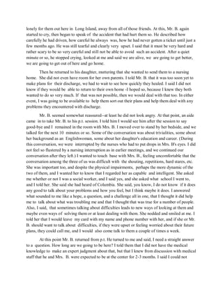 lonely for them out here in Long Island, away from all of those friends. At this, Mr. B. again
started to cry, then began to speak of the accident that had hurt them so. He described how
carefully he had driven, how careful he always was, how he had never gotten a ticket until just a
few months ago. He was still tearful and clearly very upset. I said that it must be very hard and
rather scary to be so very careful and still not be able to avoid such an accident. After a quiet
minute or so, he stopped crying, looked at me and said we are alive, we are going to get better,
we are going to get out of here and go home.
Then he returned to his daughter, muttering that she wanted to send them to a nursing
home. She did not even have room for her own parents. I told Mr. B. that it was too soon yet to
make plans for their discharge, we had to wait to see how quickly they healed. I said I did not
know if they would be able to return to their own home -I hoped so, because I knew they both
wanted to do so very much. If that was not possible, then we would deal with that too. In either
event, I was going to be available to help them sort out their plans and help them deal with any
problems they encountered with discharge.
Mr. B. seemed somewhat reassured--at least he did not look angry. At that point, an aide
came in to take Mr. B. to his p.t. session. I told him I would see him after the session to say
good-bye and I remained in the room with Mrs. B. I moved over to stand by her bedside, and we
talked for the next 10 minutes or so. Some of the conversation was about trivialities, some about
her background as an Englishwoman, some about her daughter's education and career. (During
this conversation, we were interrupted by the nurses who had to put drops in Mrs. B's eyes. I did
not feel so flustered by a nursing interruption as in earlier meetings, and we continued our
conversation after they left.) I wanted to touch base with Mrs. B., feeling uncomfortable that the
conversation among the three of us was difficult with the shouting, repetitions, hard stares, etc.
She was important too, and despite the physical impairments, perhaps the more dynamic of the
two of them, and I wanted her to know that I regarded her as capable and intelligent. She asked
me whether or not I was a social worker, and I said yes, and she asked what school I went to,
and I told her. She said she had heard of Columbia. She said, you know, I do not know if it does
any good to talk about your problems and how you feel, but I think maybe it does. I answered
what sounded to me like a hope, a question, and a challenge all in one, that I thought it did help
me to talk about what was troubling me and that I thought that was true for a number of people.
Also, I said, that sometimes talking about difficulties leads to new ways of looking at them and
maybe even ways of solving them or at least dealing with them. She nodded and smiled at me. I
told her that I would leave my card with my name and phone number with her, and if she or Mr.
B. should want to talk about difficulties, if they were upset or feeling worried about their future
plans, they could call me, and I would also come talk to them a couple of times a week.
At this point Mr. B. returned from p.t. He turned to me and said, I need a straight answer
to a question. How long are we going to be here? I told them that I did not have the medical
knowledge to make an expert judgment about that, but that I knew from discussion with medical
staff that he and Mrs. B. were expected to be at the center for 2-3 months. I said I could not
 