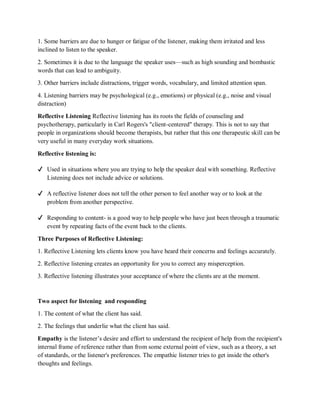 1. Some barriers are due to hunger or fatigue of the listener, making them irritated and less
inclined to listen to the speaker.
2. Sometimes it is due to the language the speaker uses—such as high sounding and bombastic
words that can lead to ambiguity.
3. Other barriers include distractions, trigger words, vocabulary, and limited attention span.
4. Listening barriers may be psychological (e.g., emotions) or physical (e.g., noise and visual
distraction)
Reflective Listening Reflective listening has its roots the fields of counseling and
psychotherapy, particularly in Carl Rogers's "client-centered" therapy. This is not to say that
people in organizations should become therapists, but rather that this one therapeutic skill can be
very useful in many everyday work situations.
Reflective listening is:
✔ Used in situations where you are trying to help the speaker deal with something. Reflective
Listening does not include advice or solutions.
✔ A reflective listener does not tell the other person to feel another way or to look at the
problem from another perspective.
✔ Responding to content- is a good way to help people who have just been through a traumatic
event by repeating facts of the event back to the clients.
Three Purposes of Reflective Listening:
1. Reflective Listening lets clients know you have heard their concerns and feelings accurately.
2. Reflective listening creates an opportunity for you to correct any misperception.
3. Reflective listening illustrates your acceptance of where the clients are at the moment.
Two aspect for listening and responding
1. The content of what the client has said.
2. The feelings that underlie what the client has said.
Empathy is the listener’s desire and effort to understand the recipient of help from the recipient's
internal frame of reference rather than from some external point of view, such as a theory, a set
of standards, or the listener's preferences. The empathic listener tries to get inside the other's
thoughts and feelings.
 