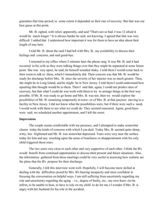 guarantee that time period; to some extent it depended on their rate of recovery. But that was our
best guess at this point.
Mr. B. sighed, with relief, apparently, and said "That's not so bad. I was 12 afraid it
would be much longer." It is always harder he said, not knowing. I agreed that that was very
difficult. I added that I understood how important it was for them to have an idea about their
length of stay here.
I told Mr. B. about the card I had left with Mrs. B., my availability to discuss their
feelings and concerns, and said good-bye.
I returned to my office where 5 minutes later the phone rang. It was Mr. B. and it had
occurred to his wife as they were talking things over that they might be separated at some future
point. She was very upset, he said; he himself sounded shaky. I told them I would come back to
their room to talk to them, which I immediately did. Their concern was that Mr. B. would be
ready for discharge before Mrs. B. since the severity of her injuries was so much greater. Then,
she might be in Long Island, and he might be in New Jersey. I told them I could understand how
upsetting that thought would be to them. Then I said that, again, I could not predict rates of
recovery, but that what I could do was work with them to try to arrange things in the best way
possible. If Mr. B. was ready to go home and Mrs. B. was not, then we would explore the
possibilities of Mr. B. remaining temporarily in town--or of Mrs. B. at that juncture moving to a
facility in New Jersey. I did not know what the possibilities were, but if there were such a need,
I would work with them to see what we could do. They seemed reassured. Again, good-byes
were said, we scheduled another appointment, and I left the room.
Impressions
The couple seems comfortable with my presence, and I attempted to make somewhat
clearer today the kinds of concerns with which I can deal. Today Mrs. B. seemed quite sharp,
witty, less frightened and Mr. B. was somewhat depressed. Tears were very near the surface
today for him and any touching upon the areas of loneliness or disappointment with his only
child triggered those tears.
The two seem very close to each other and very supportive of each other. I think the B's
would benefit from continued opportunities to discuss their present and future situations. Also,
the information gathered from these meetings could be very useful in assessing how realistic are
the plans that the B's propose for their discharge.
Generally, I felt this interview went well. Hopefully, I will become more skilled at
dealing with the difficulties posed by Mrs. B's hearing incapacity and more confident in
focusing the conversation on helpful ways. I am still suffering from uncertainly regarding my
role and uncertainty regarding the aging - i.e., degree of frailty, etc., my own fears--(to be
infirm, to be unable to hear, to have to rely on my child to do for me.) I wonder if Mrs. B. is
angry with her husband for his role in the accident.
 