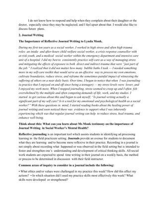 I do not know how to respond and help when they complain about their daughter or the
doctor, especially since they may be neglected, and I feel upset about that. I would also like to
discuss future plans.
2. Journal Writing
The Importance of Reflective Journal Writing to Lynda Monk.
During my first ten years as a social worker, I worked in high stress and often high trauma
roles: an intake and after-hours child welfare social worker, a crisis response counsellor with
at-risk youth, and a medical social worker within the emergency department and intensive care
unit of a hospital. I did my best to consistently practice self-care as a way of managing stress
and mitigating the effects of exposure to both direct and indirect trauma that were “just part of
the job.” I realized that it did not matter how many bubble baths I took — I needed something
more in my self-care toolkit that would serve as an effective way to process my own emotions,
cultivate boundaries, reduce stress, and reframe the sometimes-painful impact of witnessing the
suffering of others on a near daily basis. Over time, I began to notice that when I was journaling
(a practice that I enjoyed on and off since being a teenager) — my stress levels were lower, and
I enjoyed my work more. When I stopped journaling, stress seemed to creep up and I often felt
overwhelmed by the multiple and often competing demands of life, work, and my studies. I
started to get curious about this and began to ask myself; “Is journal writing actually a
significant part of my self care? Is it a tool for my emotional and psychological health as a social
worker?” With these questions in mind, I started reading books about the healing power of
journal writing and soon noticed there was evidence to support what I was inherently
experiencing which was that regular journal writing can help to reduce stress, heal trauma, and
enhance well-being.
Think about this: What can you learn about Ms Monk testimony on the importance of
Journal Writing in Social Worker’s Mental Health?
Reflective journaling is an important tool which assists students in identifying ad processing
learning in the field practicum setting. Journals provide an avenue for students to document
what they are learning and to become more reflexive in their practice. Recording in a journal is
not simply about recording what happened or was observed in the field setting but is intended to
foster and strengthen one’s understanding and development of critical thinking skills. All social
work students are expected to spend time writing in their journal on a weekly basis, the method
or process to be determined in discussion with their field instructor.
Common areas of inquiry to consider in a journal include the following:
• What ethics and/or values were challenged in my practice this week? How did this affect my
actions? • In which situation did I used my practice skills most effectively this week? What
skills were developed or strengthened?
 