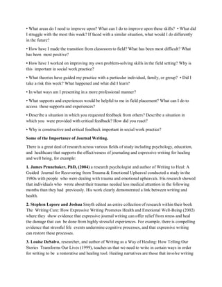 • What areas do I need to improve upon? What can I do to improve upon these skills? • What did
I struggle with the most this week? If faced with a similar situation, what would I do differently
in the future?
• How have I made the transition from classroom to field? What has been most difficult? What
has been most positive?
• How have I worked on improving my own problem-solving skills in the field setting? Why is
this important in social work practice?
• What theories have guided my practice with a particular individual, family, or group? • Did I
take a risk this week? What happened and what did I learn?
• In what ways am I presenting in a more professional manner?
• What supports and experiences would be helpful to me in field placement? What can I do to
access these supports and experiences?
• Describe a situation in which you requested feedback from others? Describe a situation in
which you were provided with critical feedback? How did you react?
• Why is constructive and critical feedback important in social work practice?
Some of the Importance of Journal Writing.
There is a great deal of research across various fields of study including psychology, education,
and healthcare that supports the effectiveness of journaling and expressive writing for healing
and well being, for example:
1. James Pennebaker, PhD, (2004) a research psychologist and author of Writing to Heal: A
Guided Journal for Recovering from Trauma & Emotional Upheaval conducted a study in the
1980s with people who were dealing with trauma and emotional upheavals. His research showed
that individuals who wrote about their traumas needed less medical attention in the following
months than they had previously. His work clearly demonstrated a link between writing and
health.
2. Stephen Lepore and Joshua Smyth edited an entire collection of research within their book
The Writing Cure: How Expressive Writing Promotes Health and Emotional Well-Being (2002)
where they show evidence that expressive journal writing can offer relief from stress and heal
the damage that can be done from highly stressful experiences. For example, there is compelling
evidence that stressful life events undermine cognitive processes, and that expressive writing
can restore these processes.
3. Louise DeSalvo, researcher, and author of Writing as a Way of Healing: How Telling Our
Stories Transforms Our Lives (1999), teaches us that we need to write in certain ways in order
for writing to be a restorative and healing tool. Healing narratives are those that involve writing
 