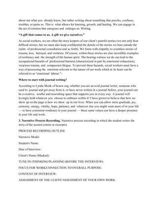 about not what you already know, but rather writing about something that puzzles, confuses,
troubles, or pains us. This is what allows for learning, growth, and healing. We can engage in
the act of creation that energizes and enlarges us. Writing.
“A gift that comes to us. A gift we give ourselves.”
As social workers, we are often the story keepers of our client’s painful stories (we not only hear
difficult stories, but we must also keep confidential the details of the stories we hear outside the
realm of professional consultation and so forth). We listen with empathy to countless stories of
trauma, loss, betrayal, and violation. Of course, within these stories are also incredible examples
of resiliency and the strength of the human spirit. The bearing witness we do can lead to the
occupational hazards of professional burnout (characterized in part by emotional exhaustion),
vicarious trauma, and compassion fatigue. To prevent these hazards, social workers must have a
way of processing the emotions relevant to the nature of our work which at its heart can be
referred to as “emotional labour.”-
Where to start with journal writing?
According to Lynda Monk of bcasw.org, whether you are an avid journal writer, someone who
used to journal and got away from it, or have never written in a journal before, your journal can
be a creative, soulful and nourishing space that supports you in every way. A journal will
lovingly hold whatever you choose to embrace within it! I have grown to believe that how we
show up on the page is how we show up in our lives. When you can allow more gratitude, joy,
curiosity, energy, vitality, hope, patience, and whatever else you might want more of in your life
— to have consistent residence in your journal — these same values can have a deeper presence
in your life and work.
3. Narrative Process Recording. Narrative process recording in which the student writes the
story of the session (entire or excerpts).
PROCESS RECORDING OUTLINE
Narrative Model
Student's Name:
Date of Interview:
Client's Name (Masked):
TUNE IN (THINKING/PLANNING BEFORE THE INTERVIEW):
FOCUS FOR WORK/CONNECTION TO OVERALL PURPOSE:
CONTENT OF INTERVIEW:
ASSESSMENT OF THE CLIENT/ASSESSMENT OF YOUR OWN WORK:
 