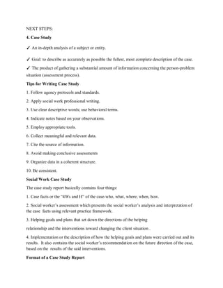 NEXT STEPS:
4. Case Study
✓ An in-depth analysis of a subject or entity.
✓ Goal: to describe as accurately as possible the fullest, most complete description of the case.
✓ The product of gathering a substantial amount of information concerning the person-problem
situation (assessment process).
Tips for Writing Case Study
1. Follow agency protocols and standards.
2. Apply social work professional writing.
3. Use clear descriptive words; use behavioral terms.
4. Indicate notes based on your observations.
5. Employ appropriate tools.
6. Collect meaningful and relevant data.
7. Cite the source of information.
8. Avoid making conclusive assessments
9. Organize data in a coherent structure.
10. Be consistent.
Social Work Case Study
The case study report basically contains four things:
1. Case facts or the “4Ws and H” of the case-who, what, where, when, how.
2. Social worker’s assessment which presents the social worker’s analysis and interpretation of
the case facts using relevant practice framework.
3. Helping goals and plans that set down the directions of the helping
relationship and the interventions toward changing the client situation .
4. Implementation or the description of how the helping goals and plans were carried out and its
results. It also contains the social worker’s recommendation on the future direction of the case,
based on the results of the said interventions.
Format of a Case Study Report
 