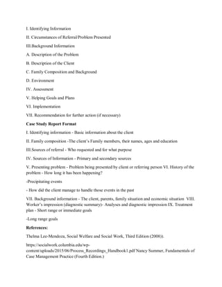 I. Identifying Information
II. Circumstances of Referral/Problem Presented
III.Background Information
A. Description of the Problem
B. Description of the Client
C. Family Composition and Background
D. Environment
IV. Assessment
V. Helping Goals and Plans
VI. Implementation
VII. Recommendation for further action (if necessary)
Case Study Report Format
I. Identifying information - Basic information about the client
II. Family composition -The client’s Family members, their names, ages and education
III.Sources of referral - Who requested and for what purpose
IV. Sources of Information - Primary and secondary sources
V. Presenting problem - Problem being presented by client or referring person VI. History of the
problem - How long it has been happening?
-Precipitating events
- How did the client manage to handle those events in the past
VII. Background information - The client, parents, family situation and economic situation VIII.
Worker’s impression (diagnostic summary)- Analyses and diagnostic impression IX. Treatment
plan - Short range or immediate goals
-Long range goals
References:
Thelma Lee-Mendoza, Social Welfare and Social Work, Third Edition (2008)).
https://socialwork.columbia.edu/wp-
content/uploads/2015/06/Process_Recordings_Handbook1.pdf Nancy Summer, Fundamentals of
Case Management Practice (Fourth Edition.)
 