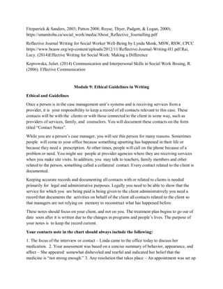Fitzpatrick & Sanders, 2003; Patton 2008; Royse, Thyer, Padgett, & Logan, 2000).
https://umanitoba.ca/social_work/media/About_Reflective_Journalling.pdf
Reflective Journal Writing for Social Worker Well-Being by Lynda Monk, MSW, RSW, CPCC
https://www.bcasw.org/wp-content/uploads/2012/11/Reflective-Journal-Writing-H1.pdf Rai,
Lucy. (2014)Effective Writing for Social Work: Making a Difference
Koprowska, Juliet. (2014) Communication and Interpersonal Skills in Social Work Bouing, R.
(2006). Effective Communication
Module 9: Ethical Guidelines in Writing
Ethical and Guidelines
Once a person is in the case management unit’s systems and is receiving services from a
provider, it is your responsibility to keep a record of all contacts relevant to this case. These
contacts will be with the clients or with those connected to the client in some way, such as
providers of services, family, and counselors. You will document these contacts on the form
titled “Contact Notes”.
While you are a person’s case manager, you will see this person for many reasons. Sometimes
people will come to your office because something upsetting has happened in their life or
because they need a prescription. At other times, people will call on the phone because of a
problem or need. You might see people at provider agencies where they are receiving services
when you make site visits. In addition, you may talk to teachers, family members and other
related to the person, something called a collateral contact. Every contact related to the client is
documented.
Keeping accurate records and documenting all contacts with or related to clients is needed
primarily for legal and administrative purposes. Legally you need to be able to show that the
service for which you are being paid is being given to the client administratively you need a
record that documents the activities on behalf of the client all contacts related to the client so
that managers are not relying on memory to reconstruct what has happened before.
These notes should focus on your client, and not on you. The treatment plan begins to go out of
date soon after it is written due to the changes in programs and people’s lives. The purpose of
your notes is to keep the record current.
Your contacts note in the chart should always include the following:
1. The focus of the interview or contact – Linda came to the office today to discuss her
medication. 2. Your assessment was based on a concise summary of behavior, appearance, and
affect – She appeared somewhat disheveled and tearful and indicated her belief that the
medicine is “not strong enough.” 3. Any resolution that takes place – An appointment was set up
 