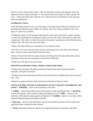 for her to see Dr. Wentworth on July 2. She was advised to remain in her program where her
depression can be closely monitored. 4. The reason for the next contact or follow-up that will
occur – Client will return July 2 after her visit with the doctor to let CM know what was done
about her medications.
Labelling the Contact.
In the left-hand margin for every case note, place (1) the date and (2) the type of contact in the
parentheses (Collateral contact, Office visit, Phone, Site Visit, Group, and Home Visit). The
types of contact are as follows:
• Collateral Contact: Is with someone other than the client such as the client’s mother, minister,
or nurse. Be careful that in all collateral contacts you have the client’s permission to make that
contact and, if the client is a child, that you have the parents’ permission to talk with this person.
• Office Visit: The client was seen in the office.
• Phone: The client called you on the phone or you called the client.
• Site Visit: You went to the site where services are being given to your client and evaluated
those services or discussed problems that have arisen.
• Group: You saw the client in a group, and you are noting what took place during that contact.
Sometimes clients are seen in groups to use time more efficiently.
• Home Visit: The client was seen at home.
Social Work professional writing: critically evaluate kinds of data:
• Worker and client make life-affecting decisions based on the data collected/evaluated
especially during the assessment.
• Workers must choose data that are both accurate and relevant to helping client attain outcomes
they value.
• Question to guide evaluation. What information will help me help my client?
Criteria in deciding what data or information to record or document and judging the value
of data: 1. Reliability – refers to the consistency of the data.
2. Validity – concerns the effectiveness of the measure/s used in getting the data. 3. Sensitivity –
answers the question. Will a measure reflect that changes occur? 4. Utility – concern to the
usefulness of the data for meeting goals and objective 5. Feasibility –factors in cost (time, effort,
expense) balanced against information provided.
6. Relevance – answer is the information relevant to the desired outcomes? Do the clients and
significant others consider the data relevant?
7. Norms- information about the typical (or average) performance of a group or individual
 