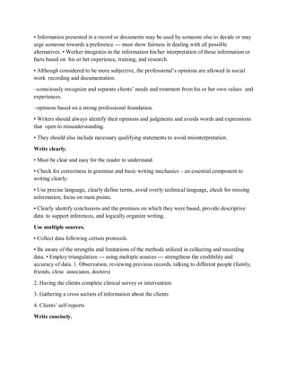 • Information presented in a record or documents may be used by someone else to decide or may
urge someone towards a preference --- must show fairness in dealing with all possible
alternatives. • Worker integrates in the information his/her interpretation of those information or
facts based on his or her experience, training, and research.
• Although considered to be more subjective, the professional’s opinions are allowed in social
work recording and documentation.
~consciously recognize and separate clients’ needs and treatment from his or her own values and
experiences.
~opinions based on a strong professional foundation.
• Writers should always identify their opinions and judgments and avoids words and expressions
that open to misunderstanding.
• They should also include necessary qualifying statements to avoid misinterpretation.
Write clearly.
• Must be clear and easy for the reader to understand.
• Check for correctness in grammar and basic writing mechanics – an essential component to
writing clearly.
• Use precise language, clearly define terms, avoid overly technical language, check for missing
information, focus on main points.
• Clearly identify conclusions and the premises on which they were based, provide descriptive
data to support inferences, and logically organize writing.
Use multiple sources.
• Collect data following certain protocols.
• Be aware of the strengths and limitations of the methods utilized in collecting and recording
data. • Employ triangulation --- using multiple sources --- strengthens the credibility and
accuracy of data. 1. Observation, reviewing previous records, talking to different people (family,
friends, close associates, doctors)
2. Having the clients complete clinical survey or intervention
3. Gathering a cross section of information about the clients
4. Clients’ self-reports
Write concisely.
 