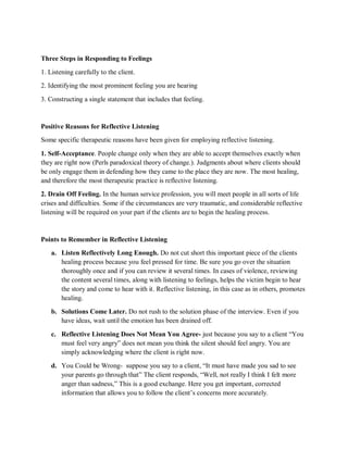 Three Steps in Responding to Feelings
1. Listening carefully to the client.
2. Identifying the most prominent feeling you are hearing
3. Constructing a single statement that includes that feeling.
Positive Reasons for Reflective Listening
Some specific therapeutic reasons have been given for employing reflective listening.
1. Self-Acceptance. People change only when they are able to accept themselves exactly when
they are right now (Perls paradoxical theory of change.). Judgments about where clients should
be only engage them in defending how they came to the place they are now. The most healing,
and therefore the most therapeutic practice is reflective listening.
2. Drain Off Feeling. In the human service profession, you will meet people in all sorts of life
crises and difficulties. Some if the circumstances are very traumatic, and considerable reflective
listening will be required on your part if the clients are to begin the healing process.
Points to Remember in Reflective Listening
a. Listen Reflectively Long Enough. Do not cut short this important piece of the clients
healing process because you feel pressed for time. Be sure you go over the situation
thoroughly once and if you can review it several times. In cases of violence, reviewing
the content several times, along with listening to feelings, helps the victim begin to hear
the story and come to hear with it. Reflective listening, in this case as in others, promotes
healing.
b. Solutions Come Later. Do not rush to the solution phase of the interview. Even if you
have ideas, wait until the emotion has been drained off.
c. Reflective Listening Does Not Mean You Agree- just because you say to a client “You
must feel very angry” does not mean you think the silent should feel angry. You are
simply acknowledging where the client is right now.
d. You Could be Wrong- suppose you say to a client, “It must have made you sad to see
your parents go through that” The client responds, “Well, not really I think I felt more
anger than sadness,” This is a good exchange. Here you get important, corrected
information that allows you to follow the client’s concerns more accurately.
 
