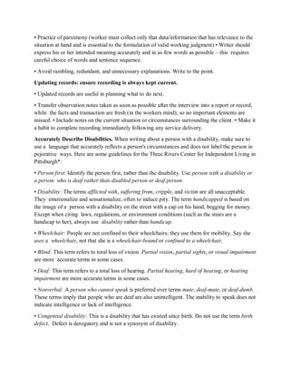 • Practice of parsimony (worker must collect only that data/information that has relevance to the
situation at hand and is essential to the formulation of valid working judgment) • Writer should
express his or her intended meaning accurately and in as few words as possible – this requires
careful choice of words and sentence sequence.
• Avoid rambling, redundant, and unnecessary explanations. Write to the point.
Updating records: ensure recording is always kept current.
• Updated records are useful in planning what to do next.
• Transfer observation notes taken as soon as possible after the interview into a report or record,
while the facts and transaction are fresh (in the workers mind), so no important elements are
missed. • Include notes on the current situation or circumstances surrounding the client. • Make it
a habit to complete recording immediately following any service delivery.
Accurately Describe Disabilities. When writing about a person with a disability, make sure to
use a language that accurately reflects a person's circumstances and does not label the person in
pejorative ways. Here are some guidelines for the Three Rivers Center for Independent Living in
Pittsburgh*:
• Person first: Identify the person first, rather than the disability. Use person with a disability or
a person who is deaf rather than disabled person or deaf person.
• Disability: The terms afflicted with, suffering from, cripple, and victim are all unacceptable.
They emotionalize and sensationalize, often to induce pity. The term handicapped is based on
the image of a person with a disability on the street with a cap on his hand, begging for money.
Except when citing laws, regulations, or environment conditions (such as the stairs are a
handicap to her), always use disability rather than handicap.
• Wheelchair: People are not confined to their wheelchairs; they use them for mobility. Say she
uses a wheelchair, not that she is a wheelchair-bound or confined to a wheelchair.
• Blind: This term refers to total loss of vision. Partial vision, partial sights, or visual impairment
are more accurate terms in some cases.
• Deaf: This term refers to a total loss of hearing. Partial hearing, hard of hearing, or hearing
impairment are more accurate terms in some cases.
• Nonverbal: A person who cannot speak is preferred over terms mute, deaf-mute, or deaf-dumb.
These terms imply that people who are deaf are also unintelligent. The inability to speak does not
indicate intelligence or lack of intelligence.
• Congenital disability: This is a disability that has existed since birth. Do not use the term birth
defect. Defect is derogatory and is not a synonym of disability.
 