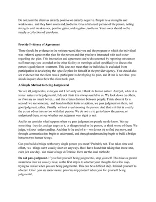 Do not paint the client as entirely positive or entirely negative. People have strengths and
weaknesses, and they have assets and problems. Give a balanced picture of the person, noting
strengths and weaknesses, positive gains, and negative problems. Your notes should not be
simply a collection of problems.
Provide Evidence of Agreement
There should be evidence in the written record that you and the program to which the individual
was referred agree on the plan for the person and that you have interacted with each other
regarding the plan. This interaction and agreement can be documented by reporting on team or
staff meetings you attended at the other facility or meetings called specifically to discuss the
person’s goal plan or treatment. This does not mean that the individual is excluded from
participation in developing the specific plan for himself at the provider agency. You should also
see evidence that the client was a participant in developing his plan, and if that is not clear, you
should inquire about how the client took part.
A Simple Method to Being Judgmental
We are all judgmental, even you and I certainly am, I think its human nature. And yet, while it is
in our nature to be judgmental, I do not think it is always useful to us. We look down on others,
as if we are so much better… and that creates division between people. Think about it for a
second: we see someone, and based on their looks or actions, we pass judgment on them, not
good judgment, either. Usually without even knowing the person. And that is it that is usually
the extent of our interaction with that person. We do not try to get to know the person, or
understand them, or see whether our judgment was right or not.
And let us consider what happens when we pass judgment on people we do know. We see
something they do, and get angry at it, or disappointed in the person, or think worse of them. We
judge, without understanding. And that is the end of it--- we do not try to find out more, and
through communication begin to understand, and through understanding begin to build a bridge
between two human beings.
Can you build a bridge with every single person you meet? Probably not. That takes time and
effort, two things were usually short on anyways. But I have found that taking that extra time,
even just one day, can make a huge difference. Here are the dual methods:
Do not pass judgment. If you find yourself being judgmental, stop yourself. This takes a greater
awareness than we usually have, so the first step is to observe your thoughts for a few days,
trying to notice when you are being judgmental. This can be a difficult step. Remind yourself to
observe. Once you are more aware, you can stop yourself when you feel yourself being
judgmental.
 