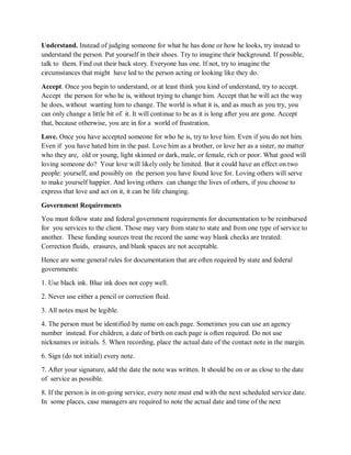 Understand. Instead of judging someone for what he has done or how he looks, try instead to
understand the person. Put yourself in their shoes. Try to imagine their background. If possible,
talk to them. Find out their back story. Everyone has one. If not, try to imagine the
circumstances that might have led to the person acting or looking like they do.
Accept. Once you begin to understand, or at least think you kind of understand, try to accept.
Accept the person for who he is, without trying to change him. Accept that he will act the way
he does, without wanting him to change. The world is what it is, and as much as you try, you
can only change a little bit of it. It will continue to be as it is long after you are gone. Accept
that, because otherwise, you are in for a world of frustration.
Love. Once you have accepted someone for who he is, try to love him. Even if you do not him.
Even if you have hated him in the past. Love him as a brother, or love her as a sister, no matter
who they are, old or young, light skinned or dark, male, or female, rich or poor. What good will
loving someone do? Your love will likely only be limited. But it could have an effect on two
people: yourself, and possibly on the person you have found love for. Loving others will serve
to make yourself happier. And loving others can change the lives of others, if you choose to
express that love and act on it, it can be life changing.
Government Requirements
You must follow state and federal government requirements for documentation to be reimbursed
for you services to the client. Those may vary from state to state and from one type of service to
another. These funding sources treat the record the same way blank checks are treated:
Correction fluids, erasures, and blank spaces are not acceptable.
Hence are some general rules for documentation that are often required by state and federal
governments:
1. Use black ink. Blue ink does not copy well.
2. Never use either a pencil or correction fluid.
3. All notes must be legible.
4. The person must be identified by name on each page. Sometimes you can use an agency
number instead. For children, a date of birth on each page is often required. Do not use
nicknames or initials. 5. When recording, place the actual date of the contact note in the margin.
6. Sign (do not initial) every note.
7. After your signature, add the date the note was written. It should be on or as close to the date
of service as possible.
8. If the person is in on-going service, every note must end with the next scheduled service date.
In some places, case managers are required to note the actual date and time of the next
 