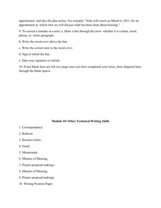 appointment and also the plan action. For example, "John will return on March 6, 2011, for an
appointment at which time we will discuss what has been done about housing."
9. To correct a mistake in a note: a. Draw a line through the error- whether it is a letter, word,
phrase, or entire paragraph.
b. Write the word error above the line.
c. Write the correct next to the word error.
d. Sign or initial the line.
e. Date your signature or initials.
10. If any blank lines are left on a page once you have completed your notes, draw diagonal lines
through the blank spaces.
Module 10: Other Technical Writing Skills
1. Correspondence
2. Referral.
3. Business letter,
4. Email
5. Memoranda
6. Minutes of Meeting,
7. Project proposal makings
8. Minutes of Meeting,
9. Project proposal makings
10. Writing Position Paper
 