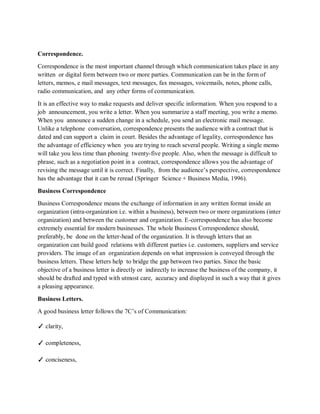 Correspondence.
Correspondence is the most important channel through which communication takes place in any
written or digital form between two or more parties. Communication can be in the form of
letters, memos, e mail messages, text messages, fax messages, voicemails, notes, phone calls,
radio communication, and any other forms of communication.
It is an effective way to make requests and deliver specific information. When you respond to a
job announcement, you write a letter. When you summarize a staff meeting, you write a memo.
When you announce a sudden change in a schedule, you send an electronic mail message.
Unlike a telephone conversation, correspondence presents the audience with a contract that is
dated and can support a claim in court. Besides the advantage of legality, correspondence has
the advantage of efficiency when you are trying to reach several people. Writing a single memo
will take you less time than phoning twenty-five people. Also, when the message is difficult to
phrase, such as a negotiation point in a contract, correspondence allows you the advantage of
revising the message until it is correct. Finally, from the audience’s perspective, correspondence
has the advantage that it can be reread (Springer Science + Business Media, 1996).
Business Correspondence
Business Correspondence means the exchange of information in any written format inside an
organization (intra-organization i.e. within a business), between two or more organizations (inter
organization) and between the customer and organization. E-correspondence has also become
extremely essential for modern businesses. The whole Business Correspondence should,
preferably, be done on the letter-head of the organization. It is through letters that an
organization can build good relations with different parties i.e. customers, suppliers and service
providers. The image of an organization depends on what impression is conveyed through the
business letters. These letters help to bridge the gap between two parties. Since the basic
objective of a business letter is directly or indirectly to increase the business of the company, it
should be drafted and typed with utmost care, accuracy and displayed in such a way that it gives
a pleasing appearance.
Business Letters.
A good business letter follows the 7C’s of Communication:
✓ clarity,
✓ completeness,
✓ conciseness,
 