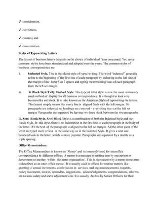 ✓ consideration,
✓ correctness,
✓ courtesy and
✓ concentration.
Styles of Typewriting Letters
The layout of business letters depends on the choice of individual firms concerned. Yet, some
common styles have been standardized and adopted over the years. The common styles of
business correspondence are:
i. Indented Style. This is the oldest style of typed writing. The word “indented” generally
refers to the beginning of the first line of each paragraph by indenting in the left side of
the margin of the letter 5 or 7 spaces and typing the remaining lines of each paragraph
from the left set margin.
ii. ii. Block Style/Fully Blocked Style. This type of letter style is now the most commonly
used method of display for all business correspondence. It is thought to look very
businesslike and sleek. It is also known as the American Style of typewriting the letters.
This layout simply means that every line is aligned flush with the left margin. No
paragraphs are indented, no headings are centered – everything starts at the left set
margin. Paragraphs are separated by leaving two lines blank between the two paragraphs.
iii. Semi-Block Style. Semi-Block Style is a combination of both the Indented Style and the
Block Style. In this style, there is no indentation in the first line of each paragraph in the body of
the letter. All the text of the paragraph is aligned to the left set margin. All the other parts of the
letter are typed more or less in the same way as in the Indented Style. It gives a neat and
balanced look to the letter, which is more popular. Paragraphs are separated by a double or a
triple spacing.
Office Memorandum:
The Office Memorandum is known as ‘Memo’ and is commonly used for interoffice
correspondence in different offices. A memo is a message in writing sent by one person or
department to another ‘within the same organization’. This is the reason why a memo sometimes
is described as an inter-office memo. It is usually used in offices for routine matters like
granting of annual increments, confirmation in services, making announcements, requests,
policy statements, notices, reminders, suggestions, acknowledgements, congratulations, informal
invitations, salary and leave adjustments etc. It is usually drafted by Senior Officers for their
 