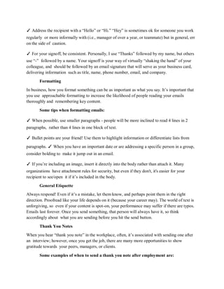 ✓ Address the recipient with a “Hello” or “Hi.” “Hey” is sometimes ok for someone you work
regularly or more informally with (i.e., manager of over a year, or teammate) but in general, err
on the side of caution.
✓ For your signoff, be consistent. Personally, I use “Thanks” followed by my name, but others
use “-” followed by a name. Your signoff is your way of virtually “shaking the hand” of your
colleague, and should be followed by an email signature that will serve as your business card,
delivering information such as title, name, phone number, email, and company.
Formatting
In business, how you format something can be as important as what you say. It’s important that
you use approachable formatting to increase the likelihood of people reading your emails
thoroughly and remembering key content.
Some tips when formatting emails:
✓ When possible, use smaller paragraphs - people will be more inclined to read 4 lines in 2
paragraphs, rather than 4 lines in one block of text.
✓ Bullet points are your friend! Use them to highlight information or differentiate lists from
paragraphs. ✓ When you have an important date or are addressing a specific person in a group,
consider bolding to make it jump out in an email.
✓ If you’re including an image, insert it directly into the body rather than attach it. Many
organizations have attachment rules for security, but even if they don't, it's easier for your
recipient to see/open it if it’s included in the body.
General Etiquette
Always respond! Even if it’s a mistake, let them know, and perhaps point them in the right
direction. Proofread like your life depends on it (because your career may). The world of text is
unforgiving, so even if your content is spot-on, your performance may suffer if there are typos.
Emails last forever. Once you send something, that person will always have it, so think
accordingly about what you are sending before you hit the send button.
Thank You Notes
When you hear “thank you note” in the workplace, often, it’s associated with sending one after
an interview; however, once you get the job, there are many more opportunities to show
gratitude towards your peers, managers, or clients.
Some examples of when to send a thank you note after employment are:
 