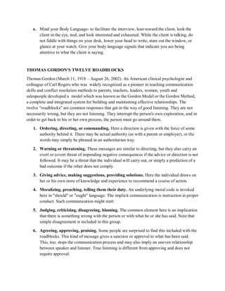 e. Mind your Body Language- to facilitate the interview, lean toward the client, look the
client in the eye, nod, and look interested and exhausted. While the client is talking, do
not fiddle with things on your desk, lower your head to write, stare out the window, or
glance at your watch. Give your body language signals that indicate you are being
attentive to what the client is saying.
THOMAS GORDON'S TWELVE ROADBLOCKS
Thomas Gordon (March 11, 1918 – August 26, 2002). An American clinical psychologist and
colleague of Carl Rogers who was widely recognized as a pioneer in teaching communication
skills and conflict resolution methods to parents, teachers, leaders, women, youth and
salespeople developed a model which was known as the Gordon Model or the Gordon Method,
a complete and integrated system for building and maintaining effective relationships. The
twelve "roadblocks" are common responses that get in the way of good listening. They are not
necessarily wrong, but they are not listening. They interrupt the person's own exploration, and in
order to get back to his or her own process, the person must go around them.
1. Ordering, directing, or commanding. Here a direction is given with the force of some
authority behind it. There may be actual authority (as with a parent or employer), or the
words may simply be phrased in an authoritarian way.
2. Warning or threatening. These messages are similar to directing, but they also carry an
overt or covert threat of impending negative consequences if the advice or direction is not
followed. It may be a threat that the individual will carry out, or simply a prediction of a
bad outcome if the other does not comply.
3. Giving advice, making suggestions, providing solutions. Here the individual draws on
her or his own store of knowledge and experience to recommend a course of action.
4. Moralizing, preaching, telling them their duty. An underlying moral code is invoked
here in "should" or "ought" language. The implicit communication is instruction in proper
conduct. Such communication might start:
5. Judging, criticizing, disagreeing, blaming. The common element here is an implication
that there is something wrong with the person or with what he or she has said. Note that
simple disagreement is included in this group.
6. Agreeing, approving, praising. Some people are surprised to find this included with the
roadblocks. This kind of message gives a sanction or approval to what has been said.
This, too, stops the communication process and may also imply an uneven relationship
between speaker and listener. True listening is different from approving and does not
require approval.
 