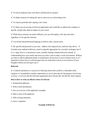 ✓ To tell an employee they went above and beyond on a project
✓ To thank someone for taking the time to meet you at a networking event
✓ To express gratitude after signing a new client
✓ To share you are moving on from an opportunity and would like to address the company or
specific people who made an impact on your career
✓ While these scenarios are pretty different, you can still employ a few tips and tricks,
regardless of the specific situation.
✓ Use formal and professional language to deliver clear, concise notes.
✓ Be specific and personal in your note - address who impacted you, and how they did so. ✓
Consider your method of delivery; email is typically appropriate for coworker exchanges, but if
it’s a large client or a momentous event, consider sending a handwritten note instead. ✓
Understanding how your emails and notes are read is vital in today’s work environment. Without
you there to add in additional details or justification, all you have is your (written) word, so it’s
important to know how to craft messages that can stand alone and act as an extension of your
thoughts without you having to say it.
Referrals
✓ A referral mechanism is a process of referring clients (this could be a vulnerable child,
caregiver or household) to another organization or service provider for the purpose of receiving
a service or services that the referring organization does not provide, but that the client requires.
Here is how to write an effective letter of referral:
1. Include both addresses.
2. Write a brief introduction.
3. Give an overview of the applicant's strengths.
4. Share a story of the applicant.
5. Add a closing statement.
6. Leave a signature.
Example of Referral
 