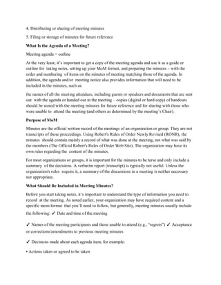 4. Distributing or sharing of meeting minutes
5. Filing or storage of minutes for future reference
What Is the Agenda of a Meeting?
Meeting agenda = outline
At the very least, it’s important to get a copy of the meeting agenda and use it as a guide or
outline for taking notes, setting up your MoM format, and preparing the minutes – with the
order and numbering of items on the minutes of meeting matching those of the agenda. In
addition, the agenda and/or meeting notice also provides information that will need to be
included in the minutes, such as:
the names of all the meeting attendees, including guests or speakers and documents that are sent
out with the agenda or handed out in the meeting – copies (digital or hard copy) of handouts
should be stored with the meeting minutes for future reference and for sharing with those who
were unable to attend the meeting (and others as determined by the meeting’s Chair).
Purpose of MoM
Minutes are the official written record of the meetings of an organization or group. They are not
transcripts of those proceedings. Using Robert's Rules of Order Newly Revised (RONR), the
minutes should contain mainly a record of what was done at the meeting, not what was said by
the members (The Official Robert's Rules of Order Web Site). The organization may have its
own rules regarding the content of the minutes.
For most organizations or groups, it is important for the minutes to be terse and only include a
summary of the decisions. A verbatim report (transcript) is typically not useful. Unless the
organization's rules require it, a summary of the discussions in a meeting is neither necessary
nor appropriate.
What Should Be Included in Meeting Minutes?
Before you start taking notes, it’s important to understand the type of information you need to
record at the meeting. As noted earlier, your organization may have required content and a
specific mom format that you’ll need to follow, but generally, meeting minutes usually include
the following: ✓ Date and time of the meeting
✓ Names of the meeting participants and those unable to attend (e.g., “regrets”) ✓ Acceptance
or corrections/amendments to previous meeting minutes
✓ Decisions made about each agenda item, for example:
• Actions taken or agreed to be taken
 