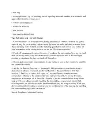 • Next step
• Voting outcomes – e.g., (if necessary, details regarding who made motions; who seconded and
approved or via show of hands, etc.)
• Motions taken or rejected
• Items to be held over
• New business
• Next meeting date and time
Tips that might help your note taking:
1. Create an outline – as discussed earlier, having an outline (or template) based on the agenda
makes it easy for you to simply jot down notes, decisions, etc. under each item as you go along.
If you are taking notes by hand, consider including space below each item on your outline for
your hand-written notes, then print these out and use this to capture minutes.
2. Check-off attendees as they enter the room - if you know the meeting attendees, you can check
them off as they arrive, if not have folks introduce themselves at the start of the meeting or
circulate an attendance list they can check-off themselves.
3. Record decisions or notes on action items in your outline as soon as they occur to be sure they
are recorded accurately
4. Ask for clarification if necessary – for example, if the group moves on without making a
decision or an obvious conclusion, ask for clarification of the decision and/or next steps
involved. 5. Don’t try to capture it all – you can’t keep up if you try to write down the
conversation verbatim, so be sure to simply (and clearly) write (or type) just the decisions,
assignments, action steps, etc. 6. Record it – literally, if you are concerned about being able to
keep up with note taking, consider recording the meeting (e.g., on your smart phone, iPad,
recording device, etc.) but be sure to let participants know they are being recording. While you
don’t want to use the recording to create a word for-word transcript of the meeting, the recording
can come in handy if you need clarification.
Sample Template of Minutes of Meeting
 