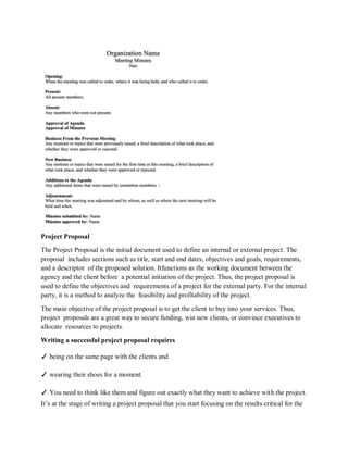 Project Proposal
The Project Proposal is the initial document used to define an internal or external project. The
proposal includes sections such as title, start and end dates, objectives and goals, requirements,
and a descriptor of the proposed solution. Itfunctions as the working document between the
agency and the client before a potential initiation of the project. Thus, the project proposal is
used to define the objectives and requirements of a project for the external party. For the internal
party, it is a method to analyze the feasibility and profitability of the project.
The main objective of the project proposal is to get the client to buy into your services. Thus,
project proposals are a great way to secure funding, win new clients, or convince executives to
allocate resources to projects.
Writing a successful project proposal requires
✓ being on the same page with the clients and
✓ wearing their shoes for a moment.
✓ You need to think like them and figure out exactly what they want to achieve with the project.
It’s at the stage of writing a project proposal that you start focusing on the results critical for the
 