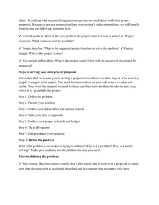 client. It explains why successful organizations get into so much detail with their project
proposals. Because a project proposal outlines your project’s value proposition, you will benefit
from having the following elements in it:
✓ Central problem: What is the core problem the project team will aim to solve? ✓ Project
resources: What resources will be available?
✓ Project timeline: What is the suggested project timeline to solve the problem? ✓ Project
budget: What is the project’s price?
✓ Key project deliverables: What is the project scope? How will the success of the project be
measured?
Steps to writing your own project proposal.
Remember that the reason you’re writing a proposal is to obtain executive buy-in. You want key
people to support your project. You need decision-makers on your side to turn a vision into
reality. You want the proposal to speak to them, and then motivate them to take the next step,
which is to greenlight the project.
Step 1: Define the problem
Step 2: Present your solution
Step 3: Define your deliverables and success criteria
Step 4: State your plan or approach
Step 5: Outline your project schedule and budget
Step 6: Tie it all together
Step 7: Edit/proofread your proposal
Step 1: Define the problem
What’s the problem your project is trying to address? Why is it a problem? Why is it worth
solving? Make your audience see the problem the way you see it.
Tips for defining the problem:
✓ Start strong. Decision-makers usually don’t allot much time to look over a proposal, so make
sure that the pain point is succinctly described and in a manner that resonates with them.
 