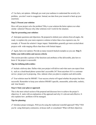 ✓ Use facts, not opinion. Although you want your audience to understand the severity of a
problem, you don’t want to exaggerate. Instead, use data from your research to back up your
assertions.
Step 2: Present your solution
How will your project solve the problem? Why is your solution the better option over other
similar solutions? Discuss why other solutions won’t work for the situation.
Tips for presenting your solution:
✓ Anticipate questions and objections. Be prepared to defend your solution from all angles. Be
ready to explain why your more expensive solution is better than a less expensive one, for
example. ✓ Present the solution’s larger impact. Stakeholders generally get more excited about
projects with wide-ranging effects than those with limited impact.
✓ Again, facts over opinion. Provide as many research-backed examples as you can. Step 3:
Define your deliverables and success criteria
This section provides a picture of the functions and attributes of the deliverable, plus how to
know if the project is successful.
Tips for defining deliverables:
✓ Include a delivery date. Define what your project will deliver and what users can expect from
it, such as a cloud-based phone system that’s accessible 24/7 from anywhere if it’s a customer
service project you’re proposing. Also, indicate when you plan to complete each deliverable.
✓ Your solution must be SMART. Your success criteria will signal whether the project has been
successful. Remember to keep your solution SMART (specific, measurable, achievable, realistic,
and time bound.)
Step 4: State your plan or approach
This is the most critical section of the proposal and discusses how to achieve the project’s
objectives. It starts with an explanation of the approach and why it’s relevant and effective. It
also explains how problems will be managed.
Tips for planning:
✓ Introduce project strategies. Will you be using the traditional waterfall approach? Why? Will
you be using third-party contractors, in-house staff, or consultants? What will their objectives
 