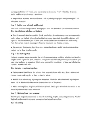 and responsibilities be? This is your opportunity to discuss the "why" behind the decisions
you're making to get the project completed.
✓ Explain how problems will be addressed. This explains your project management plan's risk
mitigation strategies.
Step 5: Outline your schedule and budget
This is the section where you break down project costs and detail how you will meet deadlines.
Tips for defining a schedule and budget:
✓ Provide as much detail as possible. Break your budget down into categories, such as supplies,
tools, salary, etc. Include all overhead and indirect costs. A detailed financial breakdown will
signal to stakeholders that you’ve done your research and don’t intend to waste their money.
Note that certain projects may require financial statements and funding sources.
✓ Be concrete. Don’t guess. Provide project start and end times, and if certain sections of the
project can be done simultaneously.
Step 6: Tie it all together
End your proposal with a conclusion that briefly summarizes the problem, solution, and benefits.
Emphasize the significant parts, and make your proposal stand out by restating ideas or facts you
want your audience to remember. Check your proposal for consistency of ideas and whether the
elements support each other.
Tips for tying everything together:
✓ Your proposal should read like a book. Your proposal should tell a story. Every section and
element must work together to form a cohesive whole.
✓ Refrain from introducing anything that doesn’t fit. Be careful not to introduce anything that
seems off or doesn’t contribute to the overall objectives of the project.
✓ Make sure all project proposal elements are present. Check your document and ensure all the
necessary elements have been addressed.
Step 7: Edit/proofread your proposal
Rewrite your proposal as necessary to make it interesting, helpful, clear, and persuasive. Ask for
feedback, and ensure the proposal is organized and visually appealing.
Tips for editing:
 
