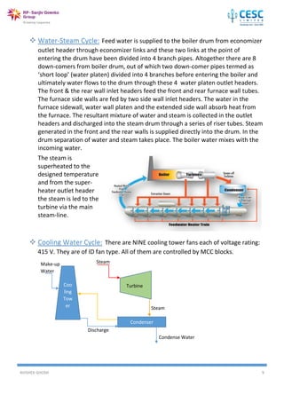 AVISHEK GHOSH 9
 Water-Steam Cycle: Feed water is supplied to the boiler drum from economizer
outlet header through economizer links and these two links at the point of
entering the drum have been divided into 4 branch pipes. Altogether there are 8
down-comers from boiler drum, out of which two down-comer pipes termed as
‘short loop’ (water platen) divided into 4 branches before entering the boiler and
ultimately water flows to the drum through these 4 water platen outlet headers.
The front & the rear wall inlet headers feed the front and rear furnace wall tubes.
The furnace side walls are fed by two side wall inlet headers. The water in the
furnace sidewall, water wall platen and the extended side wall absorb heat from
the furnace. The resultant mixture of water and steam is collected in the outlet
headers and discharged into the steam drum through a series of riser tubes. Steam
generated in the front and the rear walls is supplied directly into the drum. In the
drum separation of water and steam takes place. The boiler water mixes with the
incoming water.
The steam is
superheated to the
designed temperature
and from the super-
heater outlet header
the steam is led to the
turbine via the main
steam-line.
 Cooling Water Cycle: There are NINE cooling tower fans each of voltage rating:
415 V. They are of ID fan type. All of them are controlled by MCC blocks.
Coo
ling
Tow
er
Condenser
Turbine
Steam
Steam
Condense Water
Discharge
Make-up
Water
 