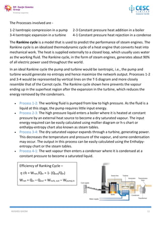 AVISHEK GHOSH 11
The Processes involved are -
1-2 Isentropic compression in a pump 2-3 Constant pressure heat addition in a boiler
3-4 Isentropic expansion in a turbine 4-1 Constant pressure heat rejection in a condense
The Rankine cycle is a model that is used to predict the performance of steam engines. The
Rankine cycle is an idealized thermodynamic cycle of a heat engine that converts heat into
mechanical work. The heat is supplied externally to a closed loop, which usually uses water
as the working fluid. The Rankine cycle, in the form of steam engines, generates about 90%
of all electric power used throughout the world.
In an ideal Rankine cycle the pump and turbine would be isentropic, i.e., the pump and
turbine would generate no entropy and hence maximize the network output. Processes 1-2
and 3-4 would be represented by vertical lines on the T-S diagram and more closely
resemble that of the Carnot cycle. The Rankine cycle shown here prevents the vapour
ending up in the superheat region after the expansion in the turbine, which reduces the
energy removed by the condensers.
 Process 1-2: The working fluid is pumped from low to high pressure. As the fluid is a
liquid at this stage, the pump requires little input energy.
 Process 2-3: The high pressure liquid enters a boiler where it is heated at constant
pressure by an external heat source to become a dry saturated vapour. The input
energy required can be easily calculated using mollier diagram or h-s chart or
enthalpy-entropy chart also known as steam tables.
 Process 3-4: The dry saturated vapour expands through a turbine, generating power.
This decreases the temperature and pressure of the vapour, and some condensation
may occur. The output in this process can be easily calculated using the Enthalpy-
entropy chart or the steam tables.
 Process 4-1: The wet vapour then enters a condenser where it is condensed at a
constant pressure to become a saturated liquid.
Efficiency of Ranking Cycle –
𝜂 𝑡ℎ = Wnet /Qin = 1- (Qout/Qin)
Wnet = Qin – Qout = Wturb, out – Wpump,in
 