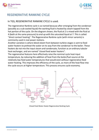 AVISHEK GHOSH 12
In TGS, REGENERATIVE RANKINE CYCLE is used.
Closed Feed Water Heater Regenerative Ranking Cycle
The regenerative Rankine cycle is so named because after emerging from the condenser
(possibly as a sub-cooled liquid) the working fluid is heated by steam tapped from the
hot portion of the cycle. On the diagram shown, the fluid at 2 is mixed with the fluid at
4 (both at the same pressure) to end up with the saturated liquid at 7. This is called
"direct contact heating". The Regenerative Rankine cycle (with minor variants) is
commonly used in real power stations.
Another variation is where bleed steam from between turbine stages is sent to feed
water heaters to preheat the water on its way from the condenser to the boiler. These
heaters do not mix the input steam and condensate, function as an ordinary tubular
heat exchanger, and are named "closed feed water heaters".
The regenerative features here effectively raise the nominal cycle heat input
temperature, by reducing the addition of heat from the boiler/fuel source at the
relatively low feed water temperatures that would exist without regenerative feed
water heating. This improves the efficiency of the cycle, as more of the heat flow into
the cycle occurs at higher temperature. This process ensures cycle economy.
 