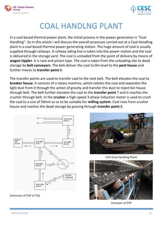 AVISHEK GHOSH 16
In a coal based thermal power plant, the initial process in the power generation is “Coal
Handling”. So in this article i will discuss the overall processes carried out at a Coal Handling
plant in a coal based thermal power generating station. The huge amount of coal is usually
supplied through railways. A railway siding line is taken into the power station and the coal
is delivered in the storage yard. The coal is unloaded from the point of delivery by means of
wagon tippler. It is rack and pinion type. The coal is taken from the unloading site to dead
storage by belt conveyors. The belt deliver the coal to 0m level to the pent house and
further moves to transfer point 8.
The transfer points are used to transfer coal to the next belt. The belt elevates the coal to
breaker house. It consists of a rotary machine, which rotates the coal and separates the
light dust from it through the action of gravity and transfer this dust to reject bin house
through belt. The belt further elevates the coal to the transfer point 7 and it reaches the
crusher through belt. In the crusher a high-speed 3-phase induction motor is used to crush
the coal to a size of 50mm so as to be suitable for milling system. Coal rises from crusher
house and reaches the dead storage by passing through transfer point 8.
Schematic of CHP of TGS
COAL HANDLNG PLANT
CHP (Coal Handling Plant)
Conveyer at CHP
 