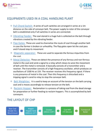 AVISHEK GHOSH 17
Raw Coal
(Grade 4-6 ,
Bituminous)
Wagon
Trippler Grid
(300mm-12'')
Crusser
(20mm-3/4")
Coal Mill
(75 Micron)
Furnace of
Boiler
 Pull Chord Switch: A series of such switches are arranged in series at a 1m
distance on the side of conveyor belt. The power supply to rotor of the conveyor
belt is established only if all switches in series are connected.
 Vibrating Feeder: The coal stored in a huge hub is collected on the belt through
vibrations created by the vibrating feeder.
 Flap Gates: These are used to channelize the route of coal through another belt
in case the former is broken or unhealthy. The flap gates open let the coal pass
and if closed stop its movement
 Magnetic separator: These are used to separate the ferrous impurities from
the coal.
 Metal Detector: These are detect the presence of any ferrous and non-ferrous
metal in the coal and send a signal to a relay which closes to seize the movement
of belt until the metal is removed. It basically consists of a transmitter and a
receiver. The transmitter consists of a high frequency oscillator, which produces an
oscillations of 1500 Hz at 15V. The receiver receives this frequency signal. If there
is any presence of metal in the coal. Then this frequency is disturbed and a
tripping signal is send to relay to stop the conveyor belt.
 Belt Weightier: It is used to keep an account of the tension on the belt carrying
coal and is moves accordingly to release tension on the belt.
 Reclaim Hopper: Reclamation is a process of taking coal from the dead storage
for preparation or further feeding to reclaim hoppers. This is accomplished by belt
conveyors.
 