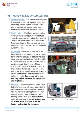 AVISHEK GHOSH 18
F.D. FAN P.A. FAN
 Wagon Tippler: Coal from the coal wagons
is unloaded in the coal handling plant. This
unloading is done by the “Tipplers”. This
coal is transported up to the raw coal
bunkers with the help of conveyor belts.
 Crush House: After hand picking foreign
material, coal is transported to the Crush
house by conveyor belts where it is crushed
to small pieces of about 20 mm diameter.
The crushed coal is then transported to the
store yard. Coal is transported to bowl mills
by coal feeders.
WagonTipplerCrushHouse
 Blow Mill: The coal is pulverized in the
bowl mill, where it is grounded to a powder
form. The mill consists of a round metallic
table on which coal particles fall. This table
is rotated with the help of a motor. There
are three large steel rollers, which are
spaced 120” apart. When there is no coal,
these rollers do not rotate but when the
coal is fed to the table it packs up between
rollers and the table and these forces the
rollers to rotate. Coal is crushed by the
crushing actions between the rollers and
rotating tables.
BlowMill
 Furnace: This crushed coal is taken away
to the furnace through coal pipes with the
help of hot and cold air mixture from P.A
Fan. P.A Fan takes atmospheric air, a part
of which is sent to Air pre-heaters for
heating while a part goes directly to the
mill for temperature control. Atmospheric
air from F.D Fan is heated in the air
heaters and sent to the furnace as
combustion air.

 