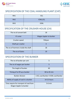 AVISHEK GHOSH 21
RH1 ECL
RH2 ICML,ECL
RH3 ICML
The no of convert belt 18
It’s area Wagon tippler to bunker
Crusher speed 750rpm
Shaft per crasher 4
The no of hammers inside the shaft 18
The no of Gates 19
The no of bunker per unit 5
The no of wagon per bunker 5
The height of bunker 60
Timing of to fill up a bunker 30 to 45 min
Bunker division 1 ECL coal Bunker 4 ICML coal Bunker
Ability of supply of coal in a bunker 14-15 hours
Time require for transport of coal from
Wagon tippler to bunker
5-6 min
 