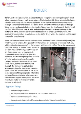 AVISHEK GHOSH 22
Boiler used in the power plant is suspended type. This prevents it from getting deformed,
when a subjected to very high temperatures. The boiler is divided into two cylindrical parts
namely the Primary and the Secondary boiler. Water from the boiler feed pump passes
through economizer and reaches the boiler drum. Water from the drum passes through
down comers and goes to bottom ring header. Water from the ring header is divided to all
the four side of furnace. Due to heat and density difference the water rises up in the
water wall tubes. Water is partly converted to steam as it rises up in the furnace. This
steam and water mixture is again taken to the boiler drum where the steam is sent to super
heaters for superheating.
The super heaters are located inside the furnace and the steam is superheated (540°C) and
finally it goes to turbine. Flue gasses from the furnace are extracted by induced draft fan,
which maintains balance draft in the furnaces with forced draft fan. These flue gasses emit
their heat energy to various super heaters in
the pant house and finally pass through air
pre-heaters and goes to electrostatic
precipitator where the ash particles are
extracted. Electrostatic precipitator consists
of metal plates, which are electrically
charged. Ash particles are attracted on to
these plates, so that they do not pass
through the chimney to pollute the
atmosphere. Regular mechanical hammers
blows cause the accumulation of ash to fall
to the bottom of the precipitator where the
bottom of the precipitator where they are
collected in a hopper for disposal. This ash is
mixed with water to form slurry and is
pumped to ash pond.
BOILER
Types of firing:
 Perfect mixing of air & fuel
 For complete combustion the optimum fuel &air ratio is maintained.
 Continuous and reliable ignition of fuel.
 Adequate control over point of formation& accumulation of ash when coal is fuel.
 