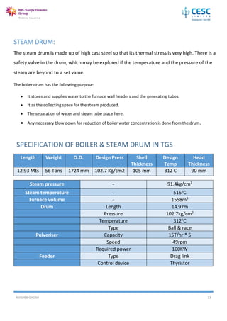 AVISHEK GHOSH 23
STEAM DRUM:
The steam drum is made up of high cast steel so that its thermal stress is very high. There is a
safety valve in the drum, which may be explored if the temperature and the pressure of the
steam are beyond to a set value.
The boiler drum has the following purpose:
 It stores and supplies water to the furnace wall headers and the generating tubes.
 It as the collecting space for the steam produced.
 The separation of water and steam tube place here.
 Any necessary blow down for reduction of boiler water concentration is done from the drum.
Length Weight O.D. Design Press Shell
Thickness
Design
Temp
Head
Thickness
12.93 Mts 56 Tons 1724 mm 102.7 Kg/cm2 105 mm 312 C 90 mm
Steam pressure - 91.4kg/cm2
Steam temperature - 515o
C
Furnace volume - 1558m3
Drum Length 14.97m
Pressure 102.7kg/cm2
Temperature 312o
C
Type Ball & race
Pulveriser Capacity 15T/hr * 5
Speed 49rpm
Required power 100KW
Feeder Type Drag link
Control device Thyristor
 