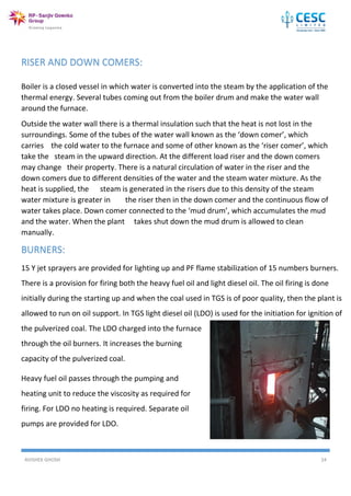 AVISHEK GHOSH 24
RISER AND DOWN COMERS:
Boiler is a closed vessel in which water is converted into the steam by the application of the
thermal energy. Several tubes coming out from the boiler drum and make the water wall
around the furnace.
Outside the water wall there is a thermal insulation such that the heat is not lost in the
surroundings. Some of the tubes of the water wall known as the ‘down comer’, which
carries the cold water to the furnace and some of other known as the ‘riser comer’, which
take the steam in the upward direction. At the different load riser and the down comers
may change their property. There is a natural circulation of water in the riser and the
down comers due to different densities of the water and the steam water mixture. As the
heat is supplied, the steam is generated in the risers due to this density of the steam
water mixture is greater in the riser then in the down comer and the continuous flow of
water takes place. Down comer connected to the ‘mud drum’, which accumulates the mud
and the water. When the plant takes shut down the mud drum is allowed to clean
manually.
BURNERS:
15 Y jet sprayers are provided for lighting up and PF flame stabilization of 15 numbers burners.
There is a provision for firing both the heavy fuel oil and light diesel oil. The oil firing is done
initially during the starting up and when the coal used in TGS is of poor quality, then the plant is
allowed to run on oil support. In TGS light diesel oil (LDO) is used for the initiation for ignition of
the pulverized coal. The LDO charged into the furnace
through the oil burners. It increases the burning
capacity of the pulverized coal.
Heavy fuel oil passes through the pumping and
heating unit to reduce the viscosity as required for
firing. For LDO no heating is required. Separate oil
pumps are provided for LDO.
 