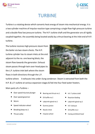 AVISHEK GHOSH 27
Turbine is a rotating device which converts heat energy of steam into mechanical energy. It is
a two cylinder machine of impulse reaction type comprising a single flow high pressure turbine
and a double flow low pressure turbine. The H.P. turbine shaft and the generator are all rigidly
coupled together, the assembly being located axially by a thrust bearing at the inlet end of H.P.
turbine.
The turbine receives high pressure steam from
the boiler via two steam chests. The H.P.
turbine cylinder has its steam inlets at the end
adjacent to the no. one bearing block, the
steam flow towards the generator. Exhaust
steam passes through twin over-head pipes to
the L.P. turbine inlet belt where the steam
flows in both directions through the L.P.
turbine where it exhausts into under slung condenser. Steam is extracted from both the
H.P. & L.P. turbine at various expansion stages & fed into four feed water heaters.
Main parts of a Turbine –
TURBINE
 Over speed trip test plunger
 Over speed governor
 Worm
 Speed indicator wheel
 Breaking keep-no.1
 Thrust collar
 Bearing and thrust-no.1
 Oil buffle-no.1
 Labyrinth gland-no.1
 Dummy piston
 Nozzle chest
 Impulse wheel
 H.P. Turbine shaft
 Reaction blading
 Labyrinth gland-np.2
 H.P. Exhaust
 Oil buffle-no.2
 Casing and block head
 