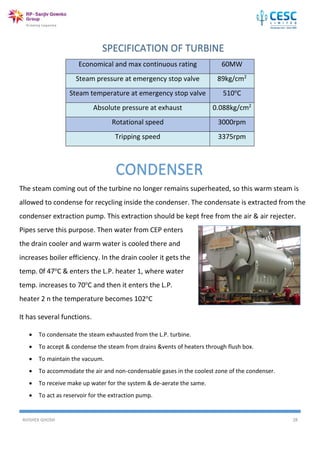 AVISHEK GHOSH 28
The steam coming out of the turbine no longer remains superheated, so this warm steam is
allowed to condense for recycling inside the condenser. The condensate is extracted from the
condenser extraction pump. This extraction should be kept free from the air & air rejecter.
Pipes serve this purpose. Then water from CEP enters
the drain cooler and warm water is cooled there and
increases boiler efficiency. In the drain cooler it gets the
temp. 0f 47o
C & enters the L.P. heater 1, where water
temp. increases to 70o
C and then it enters the L.P.
heater 2 n the temperature becomes 102o
C
It has several functions.
 To condensate the steam exhausted from the L.P. turbine.
 To accept & condense the steam from drains &vents of heaters through flush box.
 To maintain the vacuum.
 To accommodate the air and non-condensable gases in the coolest zone of the condenser.
 To receive make up water for the system & de-aerate the same.
 To act as reservoir for the extraction pump.
Economical and max continuous rating 60MW
Steam pressure at emergency stop valve 89kg/cm2
Steam temperature at emergency stop valve 510o
C
Absolute pressure at exhaust 0.088kg/cm2
Rotational speed 3000rpm
Tripping speed 3375rpm
CONDENSER
 