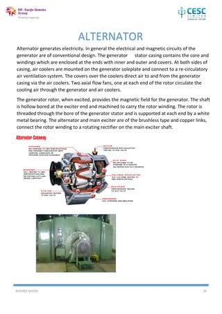 AVISHEK GHOSH 29
Alternator generates electricity. In general the electrical and magnetic circuits of the
generator are of conventional design. The generator stator casing contains the core and
windings which are enclosed at the ends with inner and outer and covers. At both sides of
casing, air coolers are mounted on the generator soleplate and connect to a re-circulatory
air ventilation system. The covers over the coolers direct air to and from the generator
casing via the air coolers. Two axial flow fans, one at each end of the rotor circulate the
cooling air through the generator and air coolers.
The generator rotor, when excited, provides the magnetic field for the generator. The shaft
is hollow bored at the exciter end and machined to carry the rotor winding. The rotor is
threaded through the bore of the generator stator and is supported at each end by a white
metal bearing. The alternator and main exciter are of the brushless type and copper links,
connect the rotor winding to a rotating rectifier on the main exciter shaft.
ALTERNATOR
 