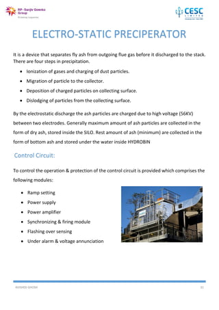 AVISHEK GHOSH 31
It is a device that separates fly ash from outgoing flue gas before it discharged to the stack.
There are four steps in precipitation.
 Ionization of gases and charging of dust particles.
 Migration of particle to the collector.
 Deposition of charged particles on collecting surface.
 Dislodging of particles from the collecting surface.
By the electrostatic discharge the ash particles are charged due to high voltage (56KV)
between two electrodes. Generally maximum amount of ash particles are collected in the
form of dry ash, stored inside the SILO. Rest amount of ash (minimum) are collected in the
form of bottom ash and stored under the water inside HYDROBIN
Control Circuit:
To control the operation & protection of the control circuit is provided which comprises the
following modules:
 Ramp setting
 Power supply
 Power amplifier
 Synchronizing & firing module
 Flashing over sensing
 Under alarm & voltage annunciation
ELECTRO-STATIC PRECIPERATOR
 