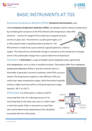 AVISHEK GHOSH 35
Resistance temperature detectors (RTDs): Resistance thermometers, also
called resistance temperature detectors (RTDs), are sensors used to measure temperature
by correlating the resistance of the RTD element with temperature. Most RTD
elements consist of a length of fine coiled wire wrapped around a
ceramic or glass core. The element is usually quite fragile, so it
is often placed inside a sheathed probe to protect it. The
RTD element is made from a pure material, typically platinum, nickel or
copper. The material has a predictable change in resistance as the temperature changes
and it is this predictable change that is used to determine temperature.
Thermistor: A thermistor is a type of resistor whose resistance varies significantly
with temperature, more so than in standard resistors. Thermistors differ from resistance
temperature detectors (RTDs) in that the material used in a
thermistor is generally a ceramic or polymer, while RTDs use pure
metals. The temperature response is also different; RTDs are
useful over larger temperature ranges, while thermistors typically
achieve a higher precision within a limited temperature range,
typically −90 °C to 130 °C.
Orifice plate: An orifice plate is a device used for
measuring flow rate, for reducing pressure or for
restricting flow (in the latter two cases it is often called
a restriction plate). Either a volumetric or mass flow
rate may be determined, depending on the calculation
associated with the orifice plate.
BASIC INSTRUMENTS AT TGS
 
