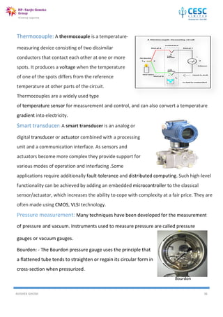 AVISHEK GHOSH 36
Thermocouple: A thermocouple is a temperature-
measuring device consisting of two dissimilar
conductors that contact each other at one or more
spots. It produces a voltage when the temperature
of one of the spots differs from the reference
temperature at other parts of the circuit.
Thermocouples are a widely used type
of temperature sensor for measurement and control, and can also convert a temperature
gradient into electricity.
Smart transducer: A smart transducer is an analog or
digital transducer or actuator combined with a processing
unit and a communication interface. As sensors and
actuators become more complex they provide support for
various modes of operation and interfacing .Some
applications require additionally fault-tolerance and distributed computing. Such high-level
functionality can be achieved by adding an embedded microcontroller to the classical
sensor/actuator, which increases the ability to cope with complexity at a fair price. They are
often made using CMOS, VLSI technology.
Pressure measurement: Many techniques have been developed for the measurement
of pressure and vacuum. Instruments used to measure pressure are called pressure
gauges or vacuum gauges.
Bourdon: - The Bourdon pressure gauge uses the principle that
a flattened tube tends to straighten or regain its circular form in
cross-section when pressurized.
Bourdon
 